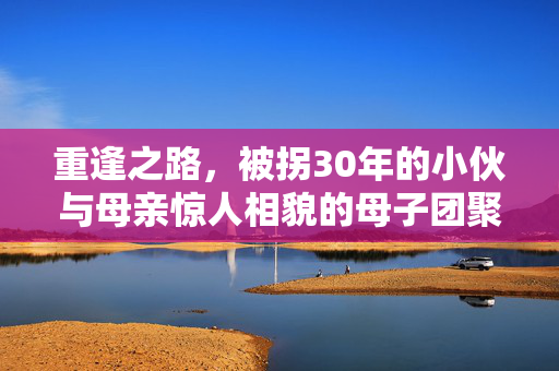 重逢之路，被拐30年的小伙与母亲惊人相貌的母子团聚