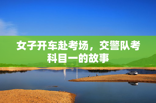 女子开车赴考场，交警队考科目一的故事