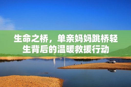 生命之桥，单亲妈妈跳桥轻生背后的温暖救援行动