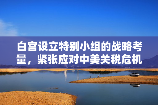 白宫设立特别小组的战略考量，紧张应对中美关税危机