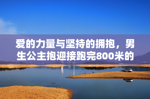 爱的力量与坚持的拥抱，男生公主抱迎接跑完800米的女友