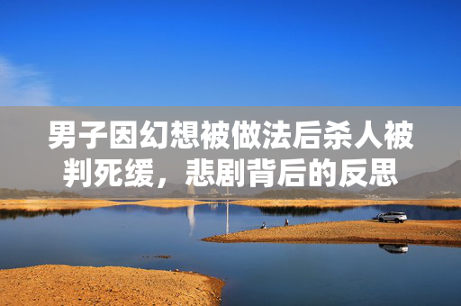 男子因幻想被做法后杀人被判死缓，悲剧背后的反思