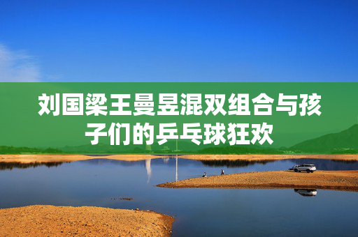 刘国梁王曼昱混双组合与孩子们的乒乓球狂欢