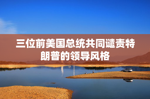 三位前美国总统共同谴责特朗普的领导风格
