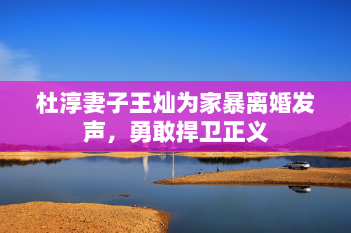 杜淳妻子王灿为家暴离婚发声，勇敢捍卫正义