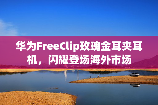 华为FreeClip玫瑰金耳夹耳机，闪耀登场海外市场