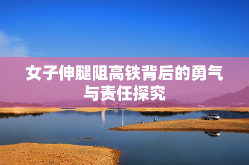 女子伸腿阻高铁背后的勇气与责任探究