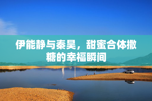 伊能静与秦昊，甜蜜合体撒糖的幸福瞬间