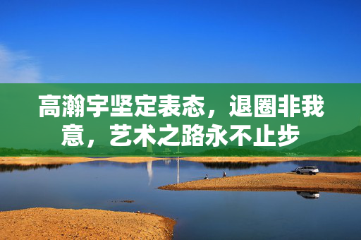 高瀚宇坚定表态，退圈非我意，艺术之路永不止步