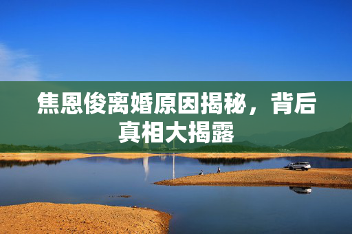 焦恩俊离婚原因揭秘，背后真相大揭露
