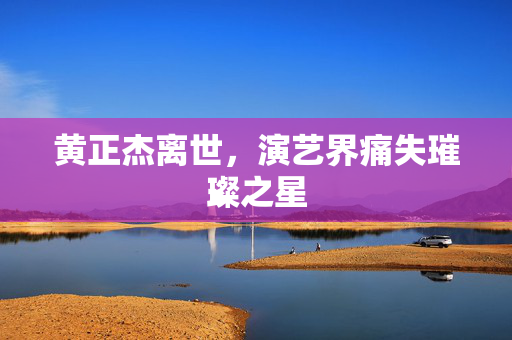 黄正杰离世，演艺界痛失璀璨之星