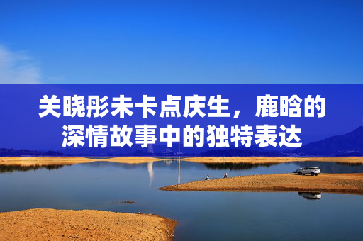 关晓彤未卡点庆生，鹿晗的深情故事中的独特表达