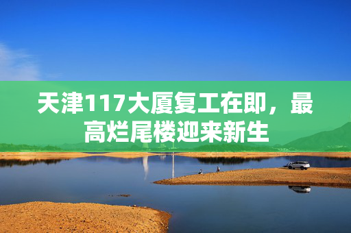 天津117大厦复工在即，最高烂尾楼迎来新生