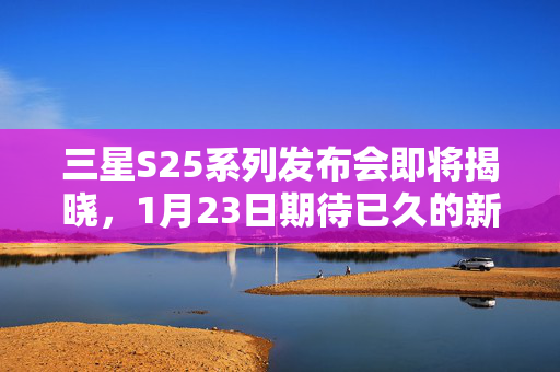 三星S25系列发布会即将揭晓，1月23日期待已久的新品盛宴