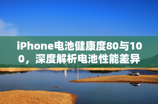 iPhone电池健康度80与100，深度解析电池性能差异