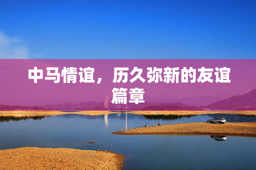 中马情谊，历久弥新的友谊篇章