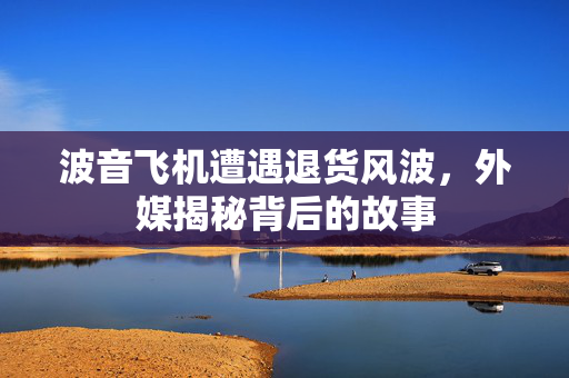 波音飞机遭遇退货风波，外媒揭秘背后的故事