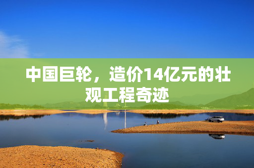 中国巨轮，造价14亿元的壮观工程奇迹
