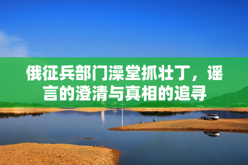 俄征兵部门澡堂抓壮丁，谣言的澄清与真相的追寻