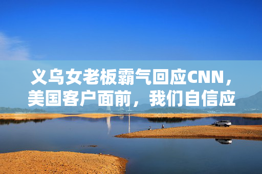义乌女老板霸气回应CNN，美国客户面前，我们自信应对