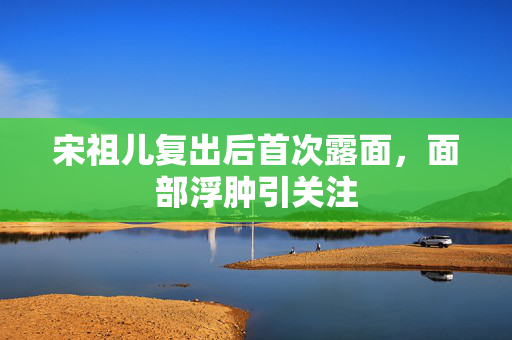 宋祖儿复出后首次露面，面部浮肿引关注