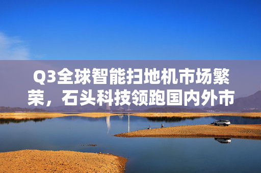 Q3全球智能扫地机市场繁荣，石头科技领跑国内外市场，出货量增长11.1%