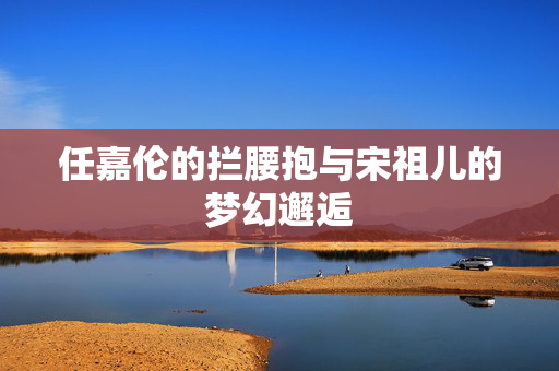 任嘉伦的拦腰抱与宋祖儿的梦幻邂逅