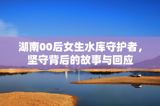 湖南00后女生水库守护者，坚守背后的故事与回应