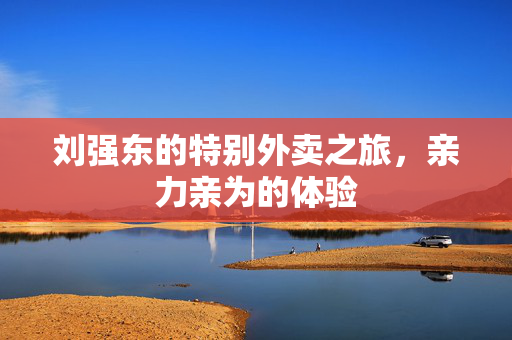 刘强东的特别外卖之旅，亲力亲为的体验