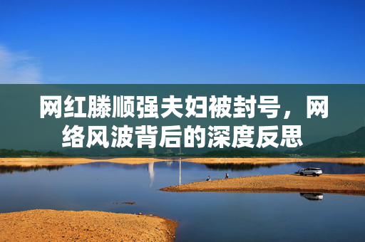网红滕顺强夫妇被封号，网络风波背后的深度反思