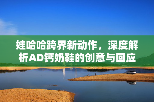 娃哈哈跨界新动作，深度解析AD钙奶鞋的创意与回应