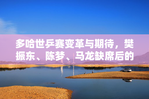 多哈世乒赛变革与期待，樊振东、陈梦、马龙缺席后的新篇章