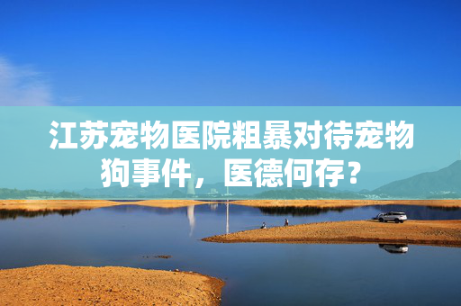 江苏宠物医院粗暴对待宠物狗事件，医德何存？