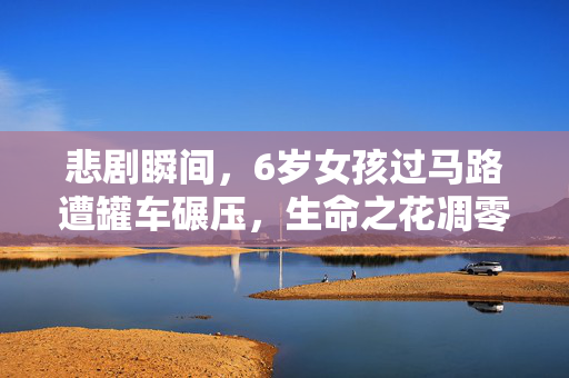 悲剧瞬间，6岁女孩过马路遭罐车碾压，生命之花凋零