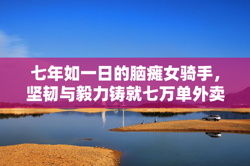 七年如一日的脑瘫女骑手，坚韧与毅力铸就七万单外卖传奇