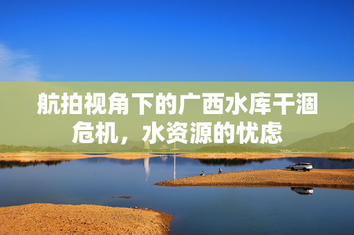 航拍视角下的广西水库干涸危机，水资源的忧虑