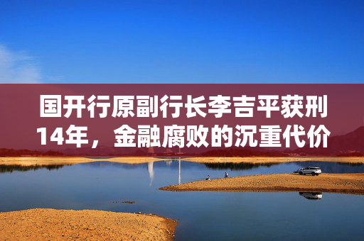 国开行原副行长李吉平获刑14年，金融腐败的沉重代价