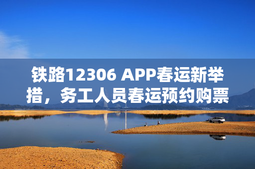 铁路12306 APP春运新举措，务工人员春运预约购票服务正式上线