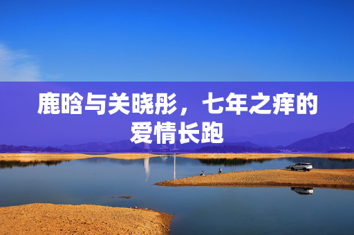 鹿晗与关晓彤，七年之痒的爱情长跑