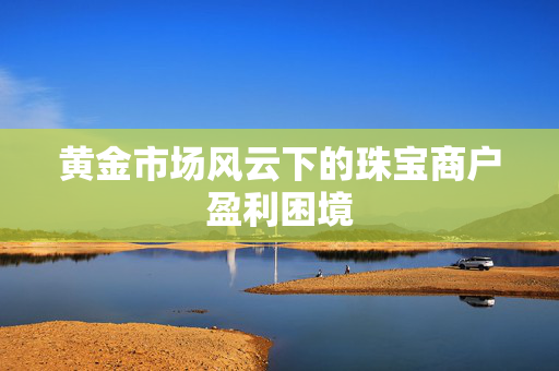 黄金市场风云下的珠宝商户盈利困境