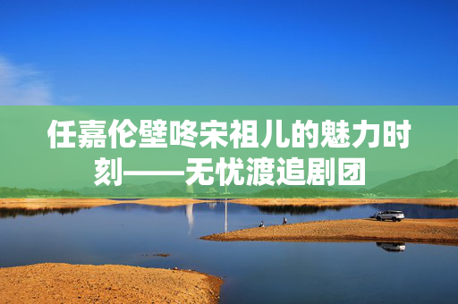 任嘉伦壁咚宋祖儿的魅力时刻——无忧渡追剧团