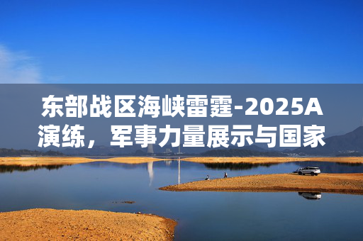 东部战区海峡雷霆-2025A演练，军事力量展示与国家安全保障的坚实屏障