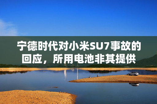 宁德时代对小米SU7事故的回应，所用电池非其提供