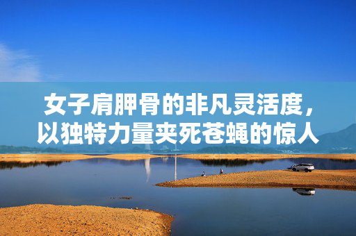 女子肩胛骨的非凡灵活度，以独特力量夹死苍蝇的惊人能力