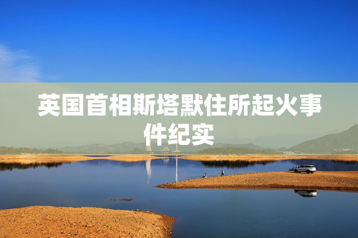 英国首相斯塔默住所起火事件纪实