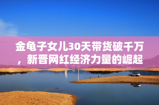 金龟子女儿30天带货破千万，新晋网红经济力量的崛起