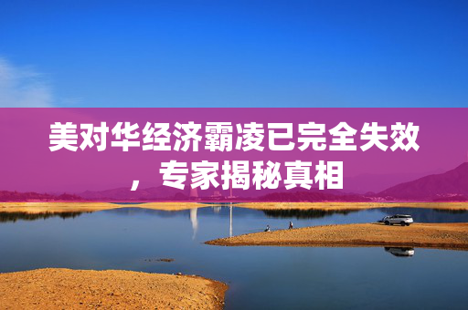 美对华经济霸凌已完全失效，专家揭秘真相