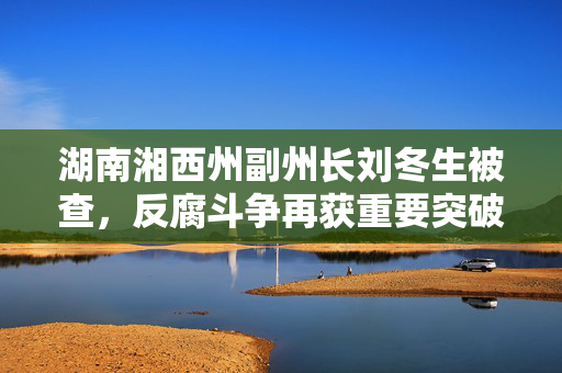 湖南湘西州副州长刘冬生被查，反腐斗争再获重要突破