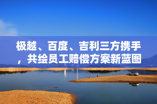 极越、百度、吉利三方携手，共绘员工赔偿方案新蓝图纪实（12月17日终定方案）