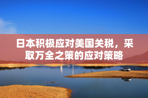 日本积极应对美国关税，采取万全之策的应对策略